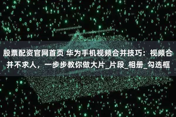 股票配资官网首页 华为手机视频合并技巧：视频合并不求人，一步步教你做大片_片段_相册_勾选框