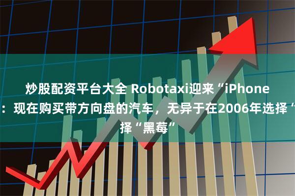 炒股配资平台大全 Robotaxi迎来“iPhone时刻”：现在购买带方向盘的汽车，无异于在2006年选择“黑莓”