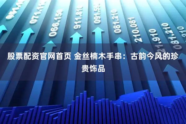 股票配资官网首页 金丝楠木手串：古韵今风的珍贵饰品