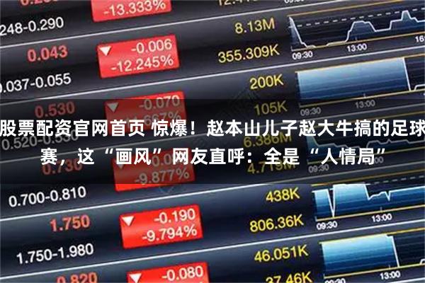 股票配资官网首页 惊爆！赵本山儿子赵大牛搞的足球赛，这 “画风” 网友直呼：全是 “人情局”