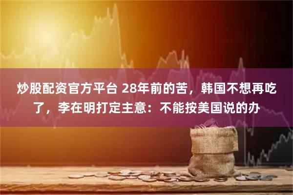 炒股配资官方平台 28年前的苦，韩国不想再吃了，李在明打定主意：不能按美国说的办