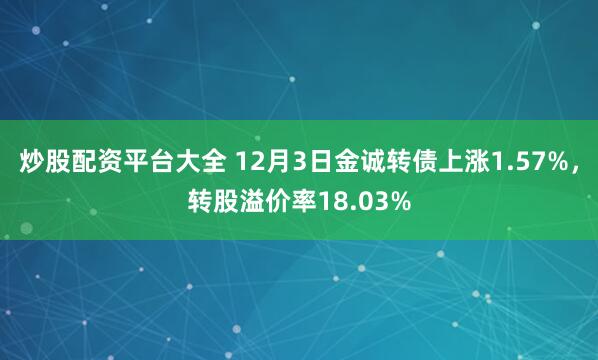 炒股配资平台大全 12月3日金诚转债上涨1.57%，转股溢价率18.03%